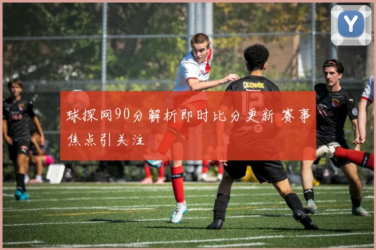 球探网90分解析即时比分更新 赛事焦点引关注