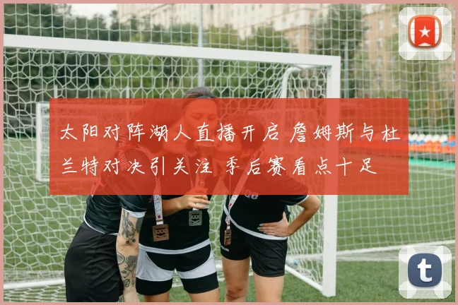 太阳对阵湖人直播开启 詹姆斯与杜兰特对决引关注 季后赛看点十足