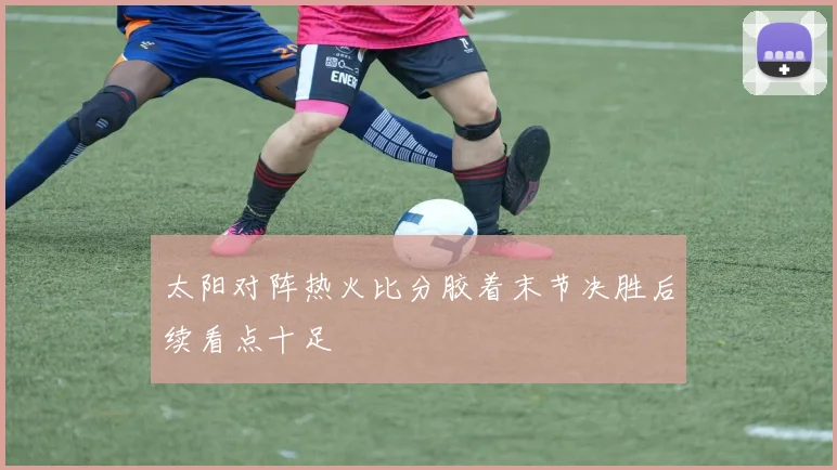 太阳对阵热火比分胶着末节决胜后续看点十足