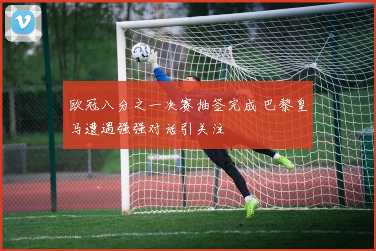 欧冠八分之一决赛抽签完成 巴黎皇马遭遇强强对话引关注
