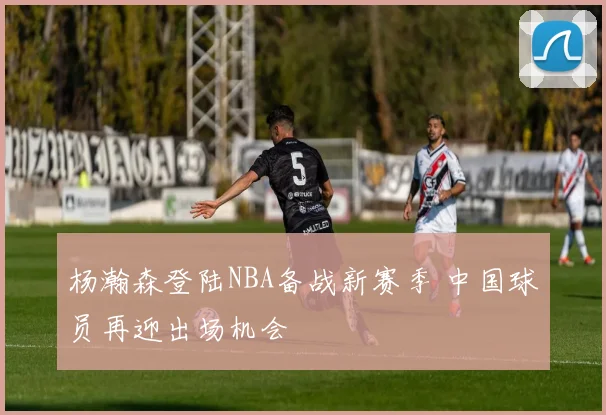 杨瀚森登陆NBA备战新赛季 中国球员再迎出场机会