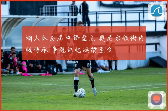湖人队历届中锋盘点 奥尼尔领衔内线传承 争冠记忆延续至今
