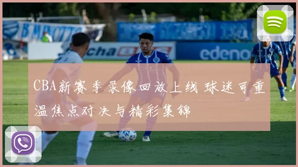 CBA新赛季录像回放上线 球迷可重温焦点对决与精彩集锦