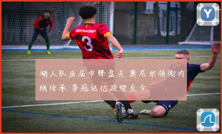 湖人队历届中锋盘点 奥尼尔领衔内线传承 争冠记忆延续至今