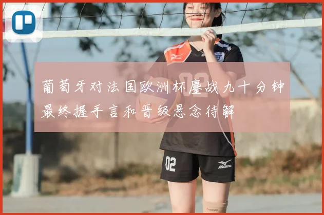 葡萄牙对法国欧洲杯鏖战九十分钟最终握手言和晋级悬念待解