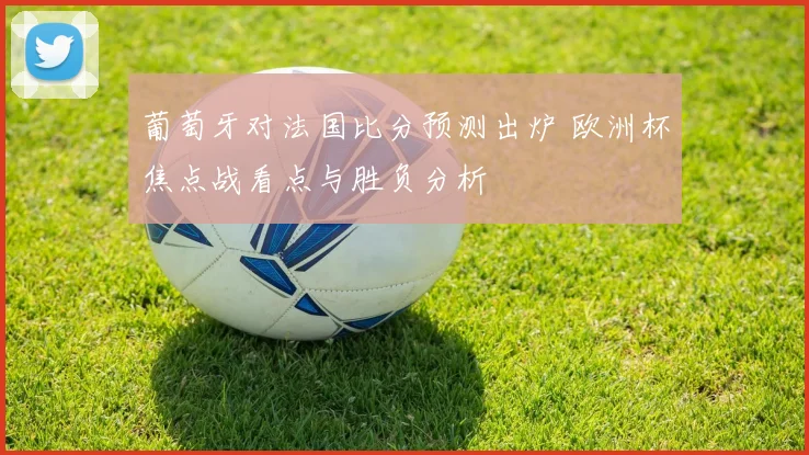 葡萄牙对法国比分预测出炉 欧洲杯焦点战看点与胜负分析