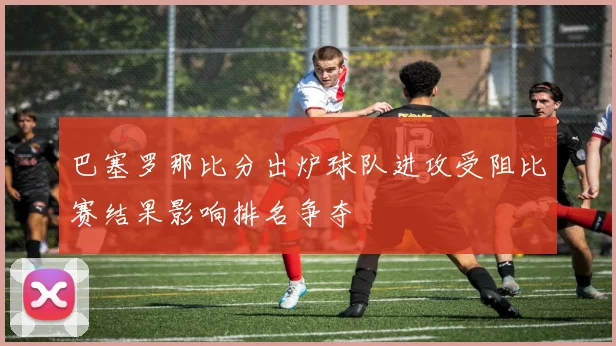 巴塞罗那比分出炉球队进攻受阻比赛结果影响排名争夺