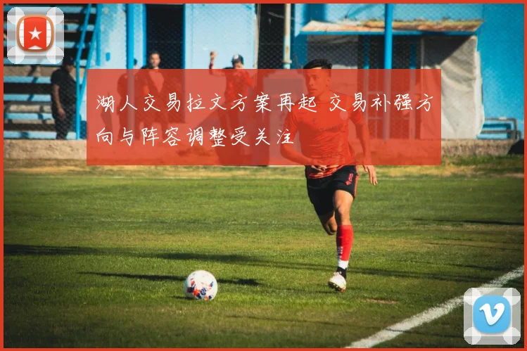 湖人交易拉文方案再起 交易补强方向与阵容调整受关注