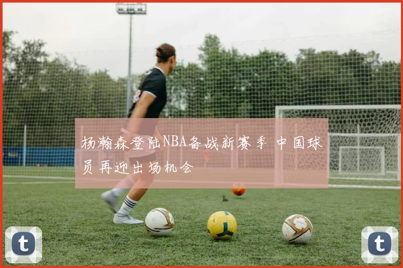 杨瀚森登陆NBA备战新赛季 中国球员再迎出场机会