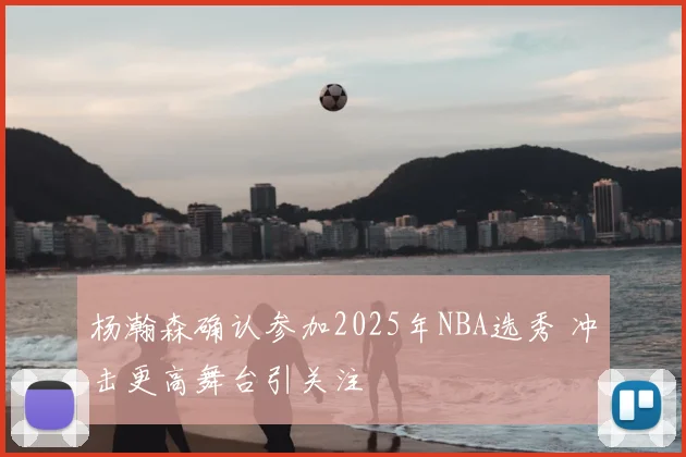 杨瀚森确认参加2025年NBA选秀 冲击更高舞台引关注
