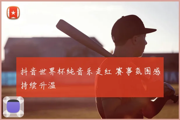 抖音世界杯纯音乐走红 赛事氛围感持续升温