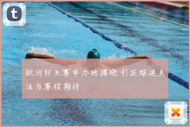 欧洲杯决赛举办地揭晓 引发球迷关注与赛程期待
