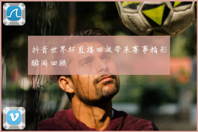 抖音世界杯直播回放带来赛事精彩瞬间回顾